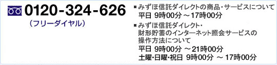 電話0120-324-626(フリーダイヤル) みずほ信託ダイレクトの商品・サービスについて 平日9時00分~17時00分 みずほ信託ダイレクト・財形貯蓄のインターネット照会サービスの操作方法について 平日9時00分~21時00分 土曜・日曜・祝日 9時00分~17時00分 *年末年始等、上記以外にもご利用いただけない期間があります