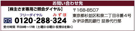 お問い合わせ先 （株主さま専用ご照会ダイヤル）フリーダイヤル：0120-288-324 受付時間 平日9時〜17時 （土曜日・日曜日・祝祭日を除く） 〒168-8507 東京都杉並区和泉二丁目8番4号 みずほ信託銀行 証券代行部