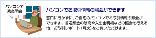 パソコンでお取引情報の照会ができます 窓口に行かずに、ご自宅のパソコンでお取引情報の照会ができます。普通預金の残高や入出金明細などの照会を行える他、お取引レポート（月次）をご覧いただけます。