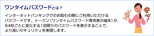 ワンタイムパスワードとは? インターネットバンキングでのお取引の際にご利用いただけるパスワードです。トークン(ワンタイムパスワード専用表示端末)が、64秒ごとに変化する1回限りのパスワードを表示することで、より高いセキュリティを実現します。