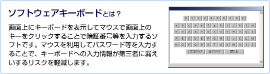 ソフトウェアキーボードとは? 画面上にキーボードを表示してマウスで画面上のキーをクリックすることで暗証番号等を入力するソフトです。マウスを利用してパスワード等を入力することで、キーボードへの入力情報が第三者に漏えいするリスクを軽減します。