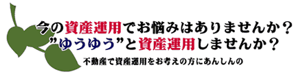 今の資産運用でお悩みはありませんか？ ”ゆうゆう”と資産運用しませんか？ 不動産で資産運用をお考えの方に安心の
