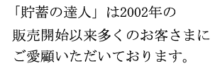 「貯蓄の達人」は2002年の販売開始以来多くのお客さまにご愛顧いただいております。