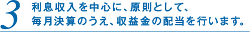 3.利息収入を中心に、原則として、毎月決算のうえ、収益金の配当を行います。