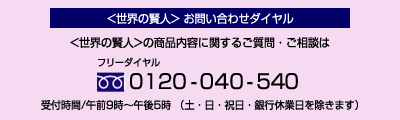 <世界の賢人>お問い合わせダイヤル <世界の賢人>の商品内容に関するご質問・ご相談はフリーダイヤル0120-040-540 受付時間/午前9時〜午後5時(土曜日・日曜日・祝日・銀行休業日を除きます)