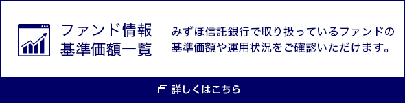 ファンド情報基準価額一覧 みずほ信託銀行で取り扱っているファンドの基準価額や運用状況をご確認いただけます。 詳しくはこちら