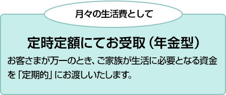 月々の生活費として 定時定額にてお受取(年金型) お客さまが万一のとき、ご家族が生活に必要となる資金を「定期的」にお渡しいたします。