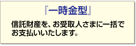 「一時金型」 信託財産を、お受取人さまに一括でお支払いいたします。