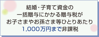 結婚・子育て資金の一括贈与にかかる贈与税がお子さまやお孫さま等ひとりあたり1,000万円まで非課税
