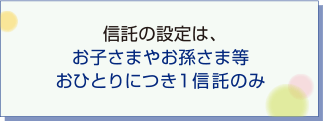 信託の設定は、お子さまやお孫さま等おひとりにつき1信託のみ
