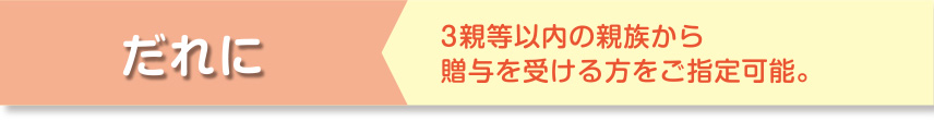 だれに 3新等以内の親族から贈与を受ける方をご指定可能。