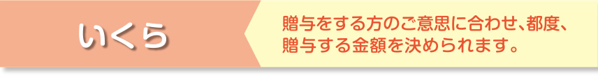 いくら 贈与をする方のご意思に合わせ、都度、贈与する金額を決められます。