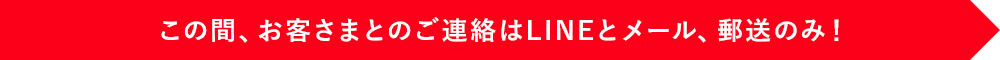 この間、お客さまとのご連絡はLINEとメール、郵送のみ！