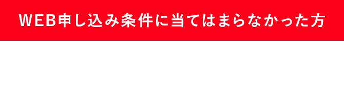 WEB申し込み条件に当てはまらなかった方