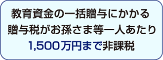 教育資金の一括贈与にかかる贈与税がお孫さま等一人あたり1,500万円まで非課税