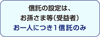 信託の設定は、お孫さま等(受益者)お一人につき1信託のみ