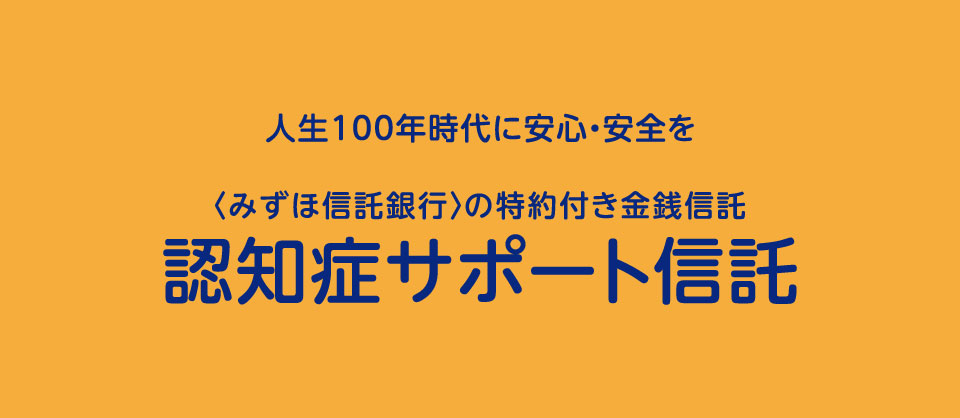 人生100年時代に安心・安全を  〈みずほ信託銀行〉の特約付き金銭信託 認知症サポート信託